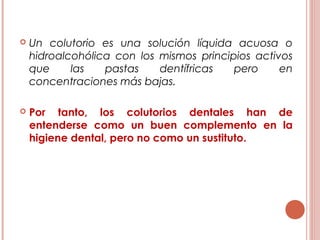  Un colutorio es una solución líquida acuosa o
hidroalcohólica con los mismos principios activos
que las pastas dentífricas pero en
concentraciones más bajas.
 Por tanto, los colutorios dentales han de
entenderse como un buen complemento en la
higiene dental, pero no como un sustituto.
 