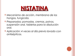 NISTATINANISTATINA
 Mecanismo de acción, membrana de los
hongos, fungicida.
 Preparados: pomadas, cremas, polvos,
suspensión oral, tabletas para la disolución
oral.
 Aplicación: 4 veces al día previo lavado con
antisépticos.
 