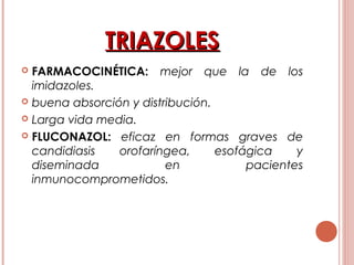 TRIAZOLESTRIAZOLES
 FARMACOCINÉTICA: mejor que la de los
imidazoles.
 buena absorción y distribución.
 Larga vida media.
 FLUCONAZOL: eficaz en formas graves de
candidiasis orofaríngea, esofágica y
diseminada en pacientes
inmunocomprometidos.
 