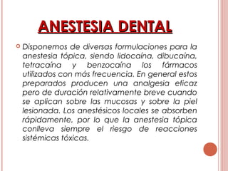 ANESTESIA DENTALANESTESIA DENTAL
 Disponemos de diversas formulaciones para la
anestesia tópica, siendo lidocaína, dibucaína,
tetracaína y benzocaína los fármacos
utilizados con más frecuencia. En general estos
preparados producen una analgesia eficaz
pero de duración relativamente breve cuando
se aplican sobre las mucosas y sobre la piel
lesionada. Los anestésicos locales se absorben
rápidamente, por lo que la anestesia tópica
conlleva siempre el riesgo de reacciones
sistémicas tóxicas.
 