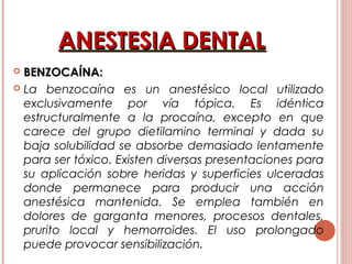 ANESTESIA DENTALANESTESIA DENTAL
 BENZOCAÍNA:BENZOCAÍNA:
 La benzocaína es un anestésico local utilizado
exclusivamente por vía tópica. Es idéntica
estructuralmente a la procaína, excepto en que
carece del grupo dietilamino terminal y dada su
baja solubilidad se absorbe demasiado lentamente
para ser tóxico. Existen diversas presentaciones para
su aplicación sobre heridas y superficies ulceradas
donde permanece para producir una acción
anestésica mantenida. Se emplea también en
dolores de garganta menores, procesos dentales,
prurito local y hemorroides. El uso prolongado
puede provocar sensibilización.
 