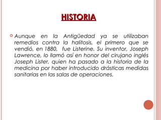 HISTORIAHISTORIA
 Aunque en la Antigüedad ya se utilizaban
remedios contra la halitosis, el primero que se
vendió, en 1880, fue Listerine. Su inventor, Joseph
Lawrence, lo llamó así en honor del cirujano inglés
Joseph Lister, quien ha pasado a la historia de la
medicina por haber introducido drásticas medidas
sanitarias en las salas de operaciones.
 