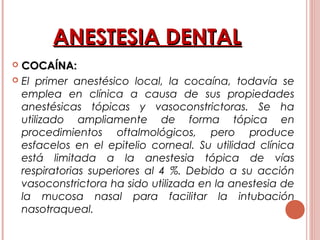 ANESTESIA DENTALANESTESIA DENTAL
 COCAÍNA:COCAÍNA:
 El primer anestésico local, la cocaína, todavía se
emplea en clínica a causa de sus propiedades
anestésicas tópicas y vasoconstrictoras. Se ha
utilizado ampliamente de forma tópica en
procedimientos oftalmológicos, pero produce
esfacelos en el epitelio corneal. Su utilidad clínica
está limitada a la anestesia tópica de vías
respiratorias superiores al 4 %. Debido a su acción
vasoconstrictora ha sido utilizada en la anestesia de
la mucosa nasal para facilitar la intubación
nasotraqueal.
 