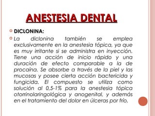 ANESTESIA DENTALANESTESIA DENTAL
 DICLONINA:DICLONINA:
 La diclonina también se emplea
exclusivamente en la anestesia tópica, ya que
es muy irritante si se administra en inyección.
Tiene una acción de inicio rápido y una
duración de efecto comparable a la de
procaína. Se absorbe a través de la piel y las
mucosas y posee cierta acción bactericida y
fungicida. El compuesto se utiliza como
solución al 0,5-1% para la anestesia tópica
otorrinolaringológica y anogenital, y además
en el tratamiento del dolor en úlceras por frío.
 