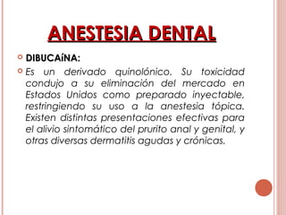 ANESTESIA DENTALANESTESIA DENTAL
 DIBUCAíNA:DIBUCAíNA:
 Es un derivado quinolónico. Su toxicidad
condujo a su eliminación del mercado en
Estados Unidos como preparado inyectable,
restringiendo su uso a la anestesia tópica.
Existen distintas presentaciones efectivas para
el alivio sintomático del prurito anal y genital, y
otras diversas dermatitis agudas y crónicas.
 