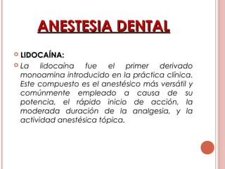 ANESTESIA DENTALANESTESIA DENTAL
 LIDOCAÍNA:LIDOCAÍNA:
 La lidocaína fue el primer derivado
monoamina introducido en la práctica clínica.
Este compuesto es el anestésico más versátil y
comúnmente empleado a causa de su
potencia, el rápido inicio de acción, la
moderada duración de la analgesia, y la
actividad anestésica tópica.
 