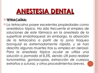 ANESTESIA DENTALANESTESIA DENTAL
 TETRACAÍNA:TETRACAÍNA:
 La tetracaína posee excelentes propiedades como
anestésico tópico. Ha sido frecuente el empleo de
soluciones de este fármaco en la anestesia de la
superficie endotraqueal; sin embargo, la absorción
de la tetracaína a partir de la zona traqueo
bronquial es extremadamente rápida, y se han
descrito algunas muertes tras su empleo en aerosol.
Para la anestesia tópica ocular se utiliza una
solución o pomada al 0,5%, siendo útil para realizar
tonometrías, gonioscopias, extracción de cuerpos
extraños o suturas, y otros procedimientos breves. 
 