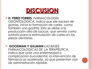 DISCUSIONDISCUSION
 H. PEREZ TORRES. FARMACOLOGÍA
ODONTOLÓGICA. Indica que ele exceso de
gomas, inicia la formación de caries, como
también una gastritis. Esto se debe a la
producción alta de azúcar, que serviría como
sustrato para la estimulación de caries en las
piezas dentarias.
 GOODMAN Y GILLMAN-LAS BASES
FARMACOLÓGICAS DE LA TERAPÉUTICA.
Indica que ante una enfermedad o
complicación bucodental, la intervención de
fármacos es acelerada, ya que presentan vias
de administración rápidas.
 