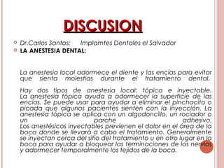 DISCUSIONDISCUSION
 Dr.Carlos Santos: Implamtes Dentales el Salvador
 LA ANESTESIA DENTAL:
La anestesia local adormece el diente y las encías para evitar
que sienta molestias durante el tratamiento dental. 
Hay dos tipos de anestesia local: tópica e inyectable.
La anestesia tópica ayuda a adormecer la superficie de las
encías. Se puede usar para ayudar a eliminar el pinchacito o
picada que algunos pacientes sienten con la inyección. La
anestesia tópica se aplica con un algodoncillo, un rociador o
un parche adhesivo.
Los anestésicos inyectables previenen el dolor en el área de la
boca donde se llevará a cabo el tratamiento. Generalmente
se inyectan cerca del sitio del tratamiento u en otro lugar en la
boca para ayudar a bloquear las terminaciones de los nervios
y adormecer temporalmente los tejidos de la boca.
 