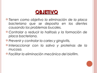 OBJETIVOOBJETIVO
 Tienen como objetivo la eliminación de la placa
bacteriana que se deposita en los dientes
causando los problemas bucales.
 Controlar o reducir la halitosis y la formación de
placa bacteriana.
 Prevenir y controlar la caries y gingivitis.
 Interaccionar con la saliva y proteínas de la
mucosa.
 Facilitar la eliminación mecánica del biofilm.
 