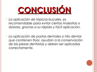 CONCLUSIÓNCONCLUSIÓN
• La aplicación de tópicos bucales, es
recomendable para evitar ciertas molestias o
dolores, gracias a su rápida y fácil aplicación.
• La aplicación de pastas dentales o hilo dental
que contienen flúor, ayudan a la conservación
de las piezas dentarias y deben ser aplicadas
correctamente.
 