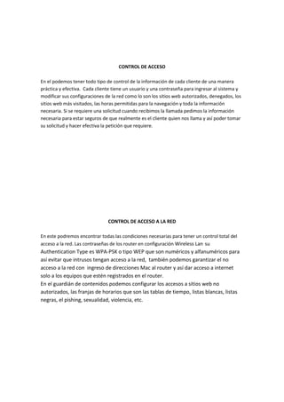 CONTROL DE ACCESO
En el podemos tener todo tipo de control de la información de cada cliente de una manera
práctica y efectiva. Cada cliente tiene un usuario y una contraseña para ingresar al sistema y
modificar sus configuraciones de la red como lo son los sitios web autorizados, denegados, los
sitios web más visitados, las horas permitidas para la navegación y toda la información
necesaria. Si se requiere una solicitud cuando recibimos la llamada pedimos la información
necesaria para estar seguros de que realmente es el cliente quien nos llama y así poder tomar
su solicitud y hacer efectiva la petición que requiere.
CONTROL DE ACCESO A LA RED
En este podremos encontrar todas las condiciones necesarias para tener un control total del
acceso a la red. Las contraseñas de los router en configuración Wireless Lan su
Authentication Type es WPA-PSK o tipo WEP que son numéricos y alfanuméricos para
así evitar que intrusos tengan acceso a la red, también podemos garantizar el no
acceso a la red con ingreso de direcciones Mac al router y así dar acceso a internet
solo a los equipos que estén registrados en el router.
En el guardián de contenidos podemos configurar los accesos a sitios web no
autorizados, las franjas de horarios que son las tablas de tiempo, listas blancas, listas
negras, el pishing, sexualidad, violencia, etc.
 