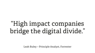 “High impact companies
bridge the digital divide.”
Leah Buley – Principle Analyst, Forrester
 