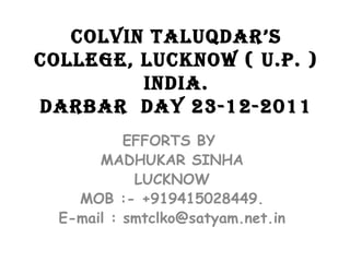 COLVIN TALUQDAR’S
COLLEGE, LUCKNOW ( U.P. )
INDIA.
DARBAR DAY 23-12-2011
EFFORTS BY
MADHUKAR SINHA
LUCKNOW
MOB :- +919415028449.
E-mail : smtclko@satyam.net.in
 