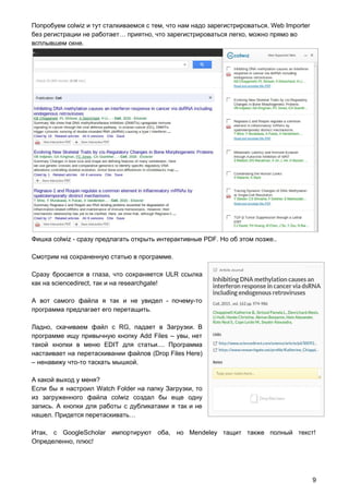 Попробуем colwiz и тут сталкиваемся с тем, что нам надо зарегистрироваться. Web Importer
без регистрации не работает… приятно, что зарегистрироваться легко, можно прямо во
всплывшем окне.
Фишка colwiz - сразу предлагать открыть интерактивные PDF. Но об этом позже..
Смотрим на сохраненную статью в программе.
Сразу бросается в глаза, что сохраняется ULR ссылка
как на sciencedirect, так и на researchgate!
А вот самого файла я так и не увидел - почему-то
программа предлагает его перетащить.
Ладно, скачиваем файл с RG, падает в Загрузки. В
программе ищу привычную кнопку Add Files – увы, нет
такой кнопки в меню EDIT для статьи.... Программа
настаивает на перетаскивании файлов (Drop Files Here)
– ненавижу что-то таскать мышкой.
А какой выход у меня?
Если бы я настроил Watch Folder на папку Загрузки, то
из загруженного файла colwiz создал бы еще одну
запись. А кнопки для работы с дубликатами я так и не
нашел. Придется перетаскивать…
Итак, c GoogleScholar импортируют оба, но Mendeley тащит также полный текст!
Определенно, плюс!
9
 