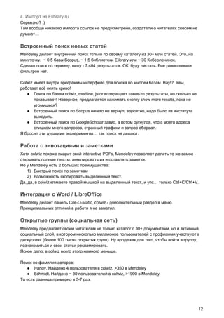 4. Импорт из Elibrary.ru
Серьезно? :)
Там вообще никакого импорта ссылок не предусмотрено, создатели о читателях совсем не
думают…
Встроенный поиск новых статей
Mendeley делает внутренний поиск только по своему каталогу из 30+ млн статей. Это, на
минуточку, ~ 0.5 базы Scopus, ~ 1.5 библиотеки Elibrary или ~ 30 Киберленинок.
Сделал поиск по термину, вижу - 7,484 результатов. ОК, буду листать. Все равно никаки
фильтров нет.
Colwiz имеет внутри программы интерфейс для поиска по многим базам. Вау!? Увы,
работает всё опять криво!
● Поиск по базам colwiz, medline, jstor возвращает какие-то результаты, но сколько не
показывает! Наверное, предлагается нажимать кнопку show more results, пока не
утомишься?
● Встроенный поиск по Scopus ничего не вернул, вероятно, надо было из института
выходить.
● Встроенный поиск по GoogleScholar завис, а потом ругнулся, что с моего адреса
слишком много запросов, странный трафики и запрос оборвал.
Я бросил эти дурацкие эксперименты… так поиск не делают.
Работа с аннотациями и заметками
Хотя colwiz похоже пиарит свой interactive PDFs, Mendeley позволяет делать то же самое -
открывать полные тексты, аннотировать их и оставлять заметки.
Но у Mendeley есть 2 больших преимущества:
1) Быстрый поиск по заметкам
2) Возможность скопировать выделенный текст.
Да, да, в colwiz кликаете правой мышкой на выделенный текст, и упс… только Ctrl+C/Ctrl+V.
Интеграция с Word / LibreOffice
Mendeley делает панель Cite-O-Matic, colwiz - дополнительный раздел в меню.
Принципиальных отличий в работя я не заметил.
Открытые группы (социальная сеть)
Mendeley предлагает своим читателям не только каталог с 30+ документами, но и активный
социальный слой, в котором несколько миллионов пользователей с профилями участвуют в
дискуссиях (более 100 тысяч открытых групп). Ну вроде как для того, чтобы войти в группу,
познакомиться и свои статьи рекламировать.
Ясное дело, в colwiz всего этого намного меньше.
Поиск по фамилия авторов:
● Ivanov. Найдено 4 пользователя в colwiz, >350 в Mendeley
● Schmidt. Найдено ~ 30 пользователей в colwiz, >1900 в Mendeley
То есть разница примерно в 5-7 раз.
12
 