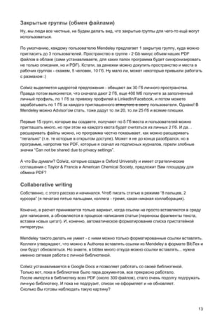 Закрытые группы (обмен файлами)
Ну, мы люди все честные, не будем делать вид, что закрытые группы для чего-то ещё могут
использоваться.
По умолчанию, каждому пользователю Mendeley предлагает 1 закрытую группу, куда можно
пригласить до 3 пользователей. Пространство в группе - 2 Gb минус объем наших PDF
файлов в облаке (сами устанавливаете, для каких папок программа будет синхронизировать
не только описания, но и PDF). Кстати, за денежки можно докупить пространство и места в
рабочих группах - скажем, 5 человек, 10 Гб. Ну мало ли, может некоторые привыкли работать
с размахом :)
Colwiz выделяется щедротой предложения - обещают аж 30 Гб личного пространства.
Правда потом выясняется, что сначала дают 2 Гб, еще 400 Мб получите за заполненный
личный профиль, по 1 Гб за привязку профилей в LinkedIn/Facebook, и потом можете
зарабатывать по 1 Гб за каждого приглашенного ​втянутого в секту​ пользователя. Однако! В
Mendeley можно Advisor’ом стать, тоже дадут то ли 20, то ли 25 Гб и всякие плюшки.
Первые 15 групп, которые вы создаете, получают по 5 Гб места и пользователей можно
приглашать много, но при этом на каждого квота будет считаться из личных 2 Гб. И да…
расшаривать файлы можно, но программа честно показывает, как можно расшаривать
“легально” (т.е. те которые в открытом доступе). Может я не до конца разобрался, но в
программе, напротив тех PDF, которые я скачал из подписных журналов, горели злобные
значки “Can not be shared due to privacy settings”.
А что Вы думали? Colwiz, которые создан в Oxford University и имеет стратегические
соглашения с Taylor & Francis и American Chemical Society, предложит Вам площадку для
обмена PDF?
Collaborative writing
Собственно, с этого рассказ и начинался. Чтоб писать статью в режиме “8 пальцев, 2
курсора” (я печатаю пятью пальцами, коллега - тремя, какая-никакая коллаборация).
Конечно, в расчет принимается только вариант, когда ссылки не просто вставляются в среду
для написания, а обновляются в процессе написания статьи (переносы фрагменты текста,
вставки новых цитат). И, конечно, автоматическое форматирование списка пристатейной
литературы.
Mendeley такого делать не умеет - с ними можно только форматированные ссылки вставлять.
Коллеги утверждают, что можно в Authorea вставлять ссылки из Mendeley в формате BibTex и
они будут обновляться. Но знаете, в bibtex много откуда можно ссылки вставлять... нужна
именно сетевая работа с личной библиотекой.
Colwiz устанавливается в Google Docs и позволяет работать со своей библиотекой.
Только вот, пока в библиотеке было пара документов, все прекрасно работало.
После импорта в библиотеку всех PDF (около 300 файлов), стало очень подолгу подгружать
личную библиотеку. И пока не подгрузит, список не оформляет и не обновляет.
Сколько Вы готовы наблюдать такую картину?
13
 