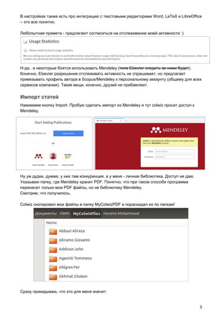 В настройках также есть про интеграцию с текстовыми редакторами Word, LaTeX и LibreOffice
– это все понятно.
Любопытная примета - предлагают согласиться на отслеживание моей активности :)
Н-да.. а некоторые боятся использовать Mendeley (​типа Elsevier следить за ними будет​).
Конечно, Elsevier разрешения отслеживать активность не спрашивает, но предлагает
привязывать профиль автора в Scopus/Mendeley к персональному аккаунту (общему для всех
сервисов компании). Такие вещи, конечно, друзей не прибавляют.
Импорт статей
Нажимаем кнопку Import. Пробую сделать импорт из Mendeley и тут colwiz просит доступ к
Mendeley.
Ну уж дудки, думаю, у них там конкуренция, а у меня - личная библиотека. Доступ не даю.
Указываю папку, где Mendeley хранит PDF. Понятно, что при таком способе программа
перенесет только мои PDF файлы, но не библиотеку Mendeley.
Смотрим, что получилось.
Colwiz скопировал мои файлы в папку MyColwizPDF и пораскидал их по папкам!
Сразу прикидываю, что это для меня значит:
3
 