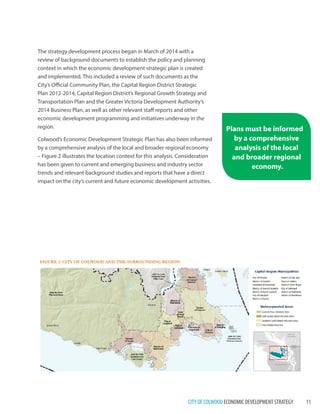 CITY OF COLWOOD ECONOMIC DEVELOPMENT STRATEGY 11 
The strategy development process began in March of 2014 with a review of background documents to establish the policy and planning context in which the economic development strategic plan is created and implemented. This included a review of such documents as the City’s Official Community Plan, the Capital Region District Strategic Plan 2012-2014, Capital Region District’s Regional Growth Strategy and Transportation Plan and the Greater Victoria Development Authority’s 2014 Business Plan, as well as other relevant staff reports and other economic development programming and initiatives underway in the region. 
Colwood’s Economic Development Strategic Plan has also been informed by a comprehensive analysis of the local and broader regional economy – Figure 2 illustrates the location context for this analysis. Consideration has been given to current and emerging business and industry sector trends and relevant background studies and reports that have a direct impact on the city’s current and future economic development activities. 
Plans must be informed by a comprehensive analysis of the local and broader regional economy.  