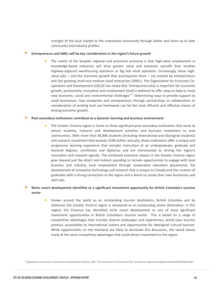 strength of the local market to the investment community through better and more up to date community and industry profiles. 
Entrepreneurs and SMEs will be key consideration in the region’s future growth 
•The reality of the broader regional and provincial economy is that high-value employment inknowledge-based industries will drive greater value and economic spinoffs than anotherhighway-adjacent warehousing operation or big box retail operation. Increasingly, these high- value jobs – and the economic growth that accompanies them – are created by entrepreneursand fast-growing small and medium-sized enterprises (SMEs). The Organization for Economic Co- operation and Development (OECD) has noted that “entrepreneurship is important for economicgrowth, productivity, innovation and employment [and] is believed to offer ways to help to meetnew economic, social and environmental challenges”3. Determining ways to provide support tosmall businesses, new companies and entrepreneurs through partnerships or collaboration orconsideration of existing land use framework can be the most efficient and effective means ofdriving economic growth. 
Post-secondary institutions contribute to a dynamic learning and business environment. 
•The Greater Victoria region is home to three significant post-secondary institutions that serve toattract students, research and development activities and business investment to areacommunities. With more than 40,000 students (including international and Aboriginal students) and research investment that exceeds $100 million annually, these institutions offer a unique andprogressive learning experience that includes instruction at an undergraduate, graduate anddoctoral degrees, certificates and diplomas and are instrumental to driving the region’sinnovation and research agenda. The combined economic impact in the Greater Victoria regiongoes beyond just the direct and indirect spending to include opportunities to engage with localbusiness and industry, local employment through cooperative education placements, thedevelopment of innovative technology and research that is unique to Canada and the creation ofgraduates with a strong connection to the region and a desire to create their own businesses andstart-ups. 
Niche resort development identified as a significant investment opportunity for British Columbia’s tourismsector 
•Known around the world as an outstanding tourism destination, British Columbia and byextension the Greater Victoria region is renowned as an outstanding visitor destination. In thisregard, the Province has identified niche resort development as one of most significantinvestment opportunities in British Columbia’s tourism sector. This is based on a range ofcompetitive advantages that includes diverse landscapes and experiences, world class tourismproduct, accessibility to international visitors and opportunities for Aboriginal cultural tourism. While opportunities on the mainland are likely to dominate this discussion, the Island sharesmany of the same competitive advantages that could attract investment to the region. 
3 Organization for Economic Cooperation and Development (OECD). 2009. “The Importance of Entrepreneurship”. Accessed at <www.oecd.org/dataoecd/44/50/44069838.pdf> CITY OF COLWOOD ECONOMIC DEVELOPMENT STRATEGY - APPENDIX REPORT 66 
 