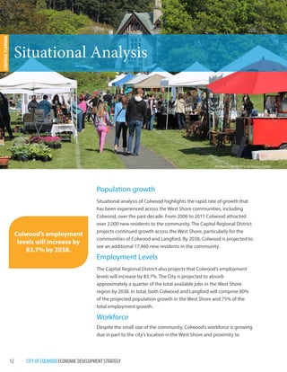 12 CITY OF COLWOOD ECONOMIC DEVELOPMENT STRATEGY 
Population growth 
Situational analysis of Colwood highlights the rapid rate of growth that 
has been experienced across the West Shore communities, including 
Colwood, over the past decade. From 2006 to 2011 Colwood attracted 
over 2,000 new residents to the community. The Capital Regional District 
projects continued growth across the West Shore, particularly for the 
communities of Colwood and Langford. By 2038, Colwood is projected to 
see an additional 17,460 new residents in the community. 
Employment Levels 
The Capital Regional District also projects that Colwood’s employment 
levels will increase by 83.7%. The City is projected to absorb 
approximately a quarter of the total available jobs in the West Shore 
region by 2038. In total, both Colwood and Langford will comprise 80% 
of the projected population growth in the West Shore and 75% of the 
total employment growth. 
Workforce 
Despite the small size of the community, Colwood’s workforce is growing 
due in part to the city’s location in the West Shore and proximity to 
Situational Analysis 
STRATEGIC PLANNING 
Colwood’s employment 
levels will increase by 
83.7% by 2038. 
Mother’s Day Paint In at Hatley Castle 
 