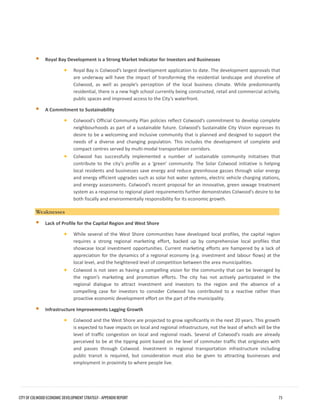 Royal Bay Development is a Strong Market Indicator for Investors and Businesses 
•Royal Bay is Colwood’s largest development application to date. The development approvals thatare underway will have the impact of transforming the residential landscape and shoreline ofColwood, as well as people’s perception of the local business climate. While predominantlyresidential, there is a new high school currently being constructed, retail and commercial activity, public spaces and improved access to the City’s waterfront. 
A Commitment to Sustainability 
•Colwood’s Official Community Plan policies reflect Colwood’s commitment to develop completeneighbourhoods as part of a sustainable future. Colwood’s Sustainable City Vision expresses itsdesire to be a welcoming and inclusive community that is planned and designed to support theneeds of a diverse and changing population. This includes the development of complete andcompact centres served by multi-modal transportation corridors. 
•Colwood has successfully implemented a number of sustainable community initiatives thatcontribute to the city’s profile as a ‘green’ community. The Solar Colwood initiative is helpinglocal residents and businesses save energy and reduce greenhouse gasses through solar energyand energy efficient upgrades such as solar hot water systems, electric vehicle charging stations, and energy assessments. Colwood’s recent proposal for an innovative, green sewage treatmentsystem as a response to regional plant requirements further demonstrates Colwood’s desire to beboth fiscally and environmentally responsibility for its economic growth. 
Weaknesses 
Lack of Profile for the Capital Region and West Shore 
•While several of the West Shore communities have developed local profiles, the capital regionrequires a strong regional marketing effort, backed up by comprehensive local profiles thatshowcase local investment opportunities. Current marketing efforts are hampered by a lack ofappreciation for the dynamics of a regional economy (e.g. investment and labour flows) at thelocal level, and the heightened level of competition between the area municipalities. 
•Colwood is not seen as having a compelling vision for the community that can be leveraged bythe region’s marketing and promotion efforts. The city has not actively participated in theregional dialogue to attract investment and investors to the region and the absence of acompelling case for investors to consider Colwood has contributed to a reactive rather thanproactive economic development effort on the part of the municipality. 
Infrastructure Improvements Lagging Growth 
•Colwood and the West Shore are projected to grow significantly in the next 20 years. This growthis expected to have impacts on local and regional infrastructure, not the least of which will be thelevel of traffic congestion on local and regional roads. Several of Colwood’s roads are alreadyperceived to be at the tipping point based on the level of commuter traffic that originates withand passes through Colwood. Investment in regional transportation infrastructure includingpublic transit is required, but consideration must also be given to attracting businesses andemployment in proximity to where people live. 
CITY OF COLWOOD ECONOMIC DEVELOPMENT STRATEGY - APPENDIX REPORT 73 
 