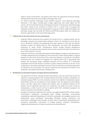 impact in excess of $2.6 billion. The growth of this sector has outpaced the provincial average, making Greater Victoria the second largest technology sector in B.C. 
•The Victoria Advanced Technology Council (VIATeC) represents many advanced technologybusinesses in the region, including green energy, engineering, new media, digital and lifesciences. The hub of Greater Victoria’s technology community is the Vancouver Island TechnologyPark (VITP), owned by the University of Victoria. VITP is a vibrant hub of emerging andestablished companies with strong representation among life sciences, digital technologies andalternative energy. UVic also leads the VENUS and NEPTUNE projects, which are creating neweconomic opportunities in the marine technology sector. 
A Master Plan for the City’s Central Core Area and Gateway 
•Colwood’s Official Community Plan positions the Central Core as a regional growth area forknowledge, education and creative-based industries. Policies are intended to ensure that thearea is planned for sufficient and appropriate floor space capacity to meet local and regionaldemands, includes and identify sites for office development, and works with developmentproponents to attract ‘anchor’ office/business tenants through proactive developmentpartnerships, and supports those businesses whose needs cannot be met within the Central Corearea in other locations in the city. 
•Colwood’s Central Core (including Sooke Road and Island Highway frontages) is well positioned asa strategic employment area and gateway to the community. A master planning effort is requiredhowever, to ensure that this key area of the community develops as envisioned in the OfficialCommunity Plan. This includes the integration of a regional transit hub, an appropriate roadnetwork and streetscape design, walkability elements and the creation of a commercialrevitalization zone that will introduce incentives to attract needed investment to the area. A keyconsideration in the master planning for this area of the city should be a partnership opportunityto relocate the City Hall Complex. This decision would kick start investment and interest in the‘downtown’ and support the businesses already present. 
Revitalization Tax Exemption Programs to Support Business Development 
•The Government of British Columbia provides Municipalities under the Community Charter theauthority to exempt properties from municipal property value taxes through a revitalization taxexemption program (RTE). To use this authority, a Council must establish a revitalization program(with defined reasons for and objectives of the program), enter into agreements with propertyowners, and then exempt their property from taxation once all specified conditions of theprogram and the agreement have been met. Exemptions may apply to the value of land orimprovements, or both. Councils are free to specify, within their revitalization programs, theamounts and extent of tax exemptions available. 
•Examples of revitalization objectives that could be encouraged through the RTEs scheme include: environmental revitalization (encouraging green building technology, environmentalsustainability, brownfield redevelopment), economic revitalization (encouraging investment andemployment), social revitalization (encouraging affordable housing, construction andpreservation of affordable rental housing), and other types of revitalization (redevelopment forcommunity sustainability, conservation of heritage property, residential intensification, neighbourhood rejuvenation, or facade improvements and beautification). 
CITY OF COLWOOD ECONOMIC DEVELOPMENT STRATEGY - APPENDIX REPORT 77 
 