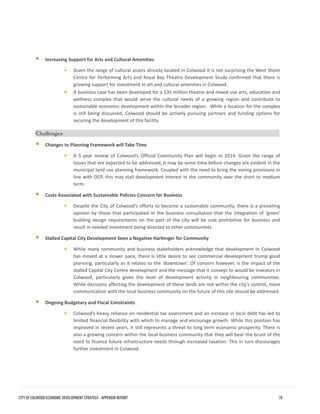 Increasing Support for Arts and Cultural Amenities 
•Given the range of cultural assets already located in Colwood it is not surprising the West ShoreCentre for Performing Arts and Royal Bay Theatre Development Study confirmed that there isgrowing support for investment in art and cultural amenities in Colwood. 
•A business case has been developed for a $35 million theatre and mixed-use arts, education andwellness complex that would serve the cultural needs of a growing region and contribute tosustainable economic development within the broader region. While a location for the complexis still being discussed, Colwood should be actively pursuing partners and funding options forsecuring the development of this facility. 
Challenges 
Changes to Planning Framework will Take Time 
•A 5 year review of Colwood’s Official Community Plan will begin in 2014. Given the range ofissues that are expected to be addressed, it may be some time before changes are evident in themunicipal land use planning framework. Coupled with the need to bring the zoning provisions inline with OCP, this may stall development interest in the community over the short to mediumterm. 
Costs Associated with Sustainable Policies Concern for Business 
•Despite the City of Colwood’s efforts to become a sustainable community, there is a prevailingopinion by those that participated in the business consultation that the integration of ‘green’building design requirements on the part of the city will be cost prohibitive for business andresult in needed investment being directed to other communities. 
Stalled Capital City Development Seen a Negative Harbinger for Community 
•While many community and business stakeholders acknowledge that development in Colwoodhas moved at a slower pace, there is little desire to see commercial development trump goodplanning, particularly as it relates to the ‘downtown’. Of concern however, is the impact of thestalled Capital City Centre development and the message that it conveys to would be investors inColwood, particularly given the level of development activity in neighbouring communities. While decisions affecting the development of these lands are not within the city’s control, morecommunication with the local business community on the future of this site should be addressed. 
Ongoing Budgetary and Fiscal Constraints 
•Colwood’s heavy reliance on residential tax assessment and an increase in local debt has led tolimited financial flexibility with which to manage and encourage growth. While this position hasimproved in recent years, it still represents a threat to long term economic prosperity. There isalso a growing concern within the local business community that they will bear the brunt of theneed to finance future infrastructure needs through increased taxation. This in turn discouragesfurther investment in Colwood. 
CITY OF COLWOOD ECONOMIC DEVELOPMENT STRATEGY - APPENDIX REPORT 78 
 