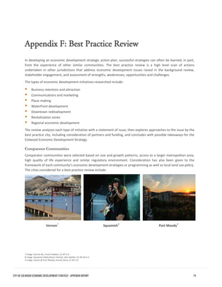 Appendix F: Best Practice Review 
In developing an economic development strategic action plan, successful strategies can often be learned, in part, from the experience of other similar communities. The best practice review is a high level scan of actions undertaken in other jurisdictions that address economic development issues raised in the background review, stakeholder engagement, and assessment of strengths, weaknesses, opportunities and challenges. 
The types of economic development initiatives researched include: 
Business retention and attraction 
Communications and marketing 
Place-making 
Waterfront development 
Downtown redevelopment 
Revitalization zones 
Regional economic development 
The review analyzes each type of initiative with a statement of issue, then explores approaches to the issue by the best practice city, including consideration of partners and funding, and concludes with possible takeaways for the Colwood Economic Development Strategy. 
Comparator Communities 
Comparator communities were selected based on size and growth patterns, access to a larger metropolitan area, high quality of life experience and similar regulatory environment. Consideration has also been given to the framework of each community’s economic development strategies or programming as well as local land use policy. The cities considered for a best practice review include: 
Vernon7 
Squamish8 
Port Moody9 
7 Image: Vernon BC, Ernest Hawkes, CC-BY-2.0 
8 Image: Squamish Valley Music Festival, John Biehler, CC-BY-SA 2.0 
9 Image: Sunset @ Port Moody, Jerome Decq, CC-BY-2.0 CITY OF COLWOOD ECONOMIC DEVELOPMENT STRATEGY - APPENDIX REPORT 79 
 