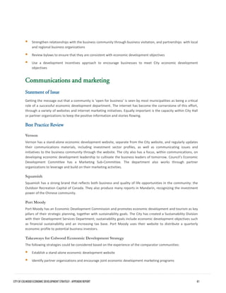 Strengthen relationships with the business community through business visitation, and partnerships with localand regional business organizations 
Review bylaws to ensure that they are consistent with economic development objectives 
Use a development incentives approach to encourage businesses to meet City economic developmentobjectives 
Communications and marketing 
Statement of Issue 
Getting the message out that a community is ‘open for business’ is seen by most municipalities as being a critical role of a successful economic development department. The internet has become the cornerstone of this effort, through a variety of websites and internet marketing initiatives. Equally important is the capacity within City Hall or partner organizations to keep the positive information and stories flowing. 
Best Practice Review 
Vernon 
Vernon has a stand-alone economic development website, separate from the City website, and regularly updates their communications materials, including investment sector profiles, as well as communicating issues and initiatives to the business community through the website. The city also has a focus, within communications, on developing economic development leadership to cultivate the business leaders of tomorrow. Council’s Economic Development Committee has a Marketing Sub-Committee. The department also works through partner organizations to leverage and build on their marketing activities. 
Squamish 
Squamish has a strong brand that reflects both business and quality of life opportunities in the community: the Outdoor Recreation Capital of Canada. They also produce many reports in Mandarin, recognizing the investment power of the Chinese community. 
Port Moody 
Port Moody has an Economic Development Commission and promotes economic development and tourism as key pillars of their strategic planning, together with sustainability goals. The City has created a Sustainability Division with their Development Services Department; sustainability goals include economic development objectives such as financial sustainability and an increasing tax base. Port Moody uses their website to distribute a quarterly economic profile to potential business investors. 
Takeaways for Colwood Economic Development Strategy 
The following strategies could be considered based on the experience of the comparator communities: 
Establish a stand-alone economic development website 
Identify partner organizations and encourage joint economic development marketing programs 
CITY OF COLWOOD ECONOMIC DEVELOPMENT STRATEGY - APPENDIX REPORT 81 
 
