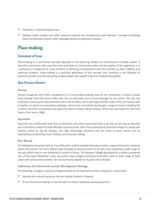 Complete a City branding exercise 
Develop sector profiles and other resource materials for entrepreneurs and investors. Consider translatingthem into Mandarin and/or other languages familiar to potential investors 
Place-making 
Statement of Issue 
Place-making is a community oriented approach to the planning, design and maintenance of public spaces. A beautiful community with amenities that contribute to community pride and the quality of life experience in a community is recognized as a key element in attracting entrepreneurs and their families as new residents and retaining residents. Place-making is a practical application of the concept that creativity is the lifeblood of economic growth and that attracting creative people will support long term employment growth. 
Best Practice Review 
Vernon 
Vernon recognizes that traffic management is a critical place-making issue for the community. A sense of place must emerge from the heavy traffic that has no alternative but to grind through its city centre. The City has invested in various park improvements and in arts facilities, and is planning to build a state of the art museum and art gallery to add to its community amenities. Vernon has successfully developed a range of events including the Funtastic Slo-Pitch Tournament and Lake City Casino Funtastic Music Festival, which was nominated for the CSTA Event of the Year in 2009. 
Squamish 
Squamish has transformed itself into an attractive and active community from a pit stop on the way to Whistler and a dormitory suburb for both Whistler and Vancouver. And it has converted its economic image as a wood and forestry centre on the BC Railway, into high technology industries and the home to great events such as international windsurfing, music festivals, and mountain biking. 
Port Moody 
Port Moody has branded itself as ‘City of the Arts’ and has worked tirelessly to build a range of economic initiatives within their brand. The City’s efforts have included an annual Festival of the Arts and supporting a wide range of live arts which have in turn enhanced its quality of place. The Newport Village development is widely considered one of the Lower Mainland’s most successful urban villages and Rocky Point Park, with its wide range of both urban and natural environments, has received many awards for its great sense of place. 
Takeaways for Colwood Economic Development Strategy 
The following strategies could be considered based on the experience of the comparator communities: 
Develop the cultural industries that are already located in Colwood 
Ensure that place-making is a key element in a future downtown planning exercise 
CITY OF COLWOOD ECONOMIC DEVELOPMENT STRATEGY - APPENDIX REPORT 82 
 