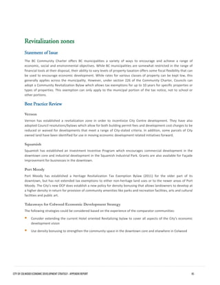 Revitalization zones 
Statement of Issue 
The BC Community Charter offers BC municipalities a variety of ways to encourage and achieve a range of economic, social and environmental objectives. While BC municipalities are somewhat restricted in the range of financial tools at their disposal, their ability to vary levels of property taxation offers some fiscal flexibility that can be used to encourage economic development. While rates for various classes of property can be kept low, this generally applies across the municipality. However, under section 226 of the Community Charter, Councils can adopt a Community Revitalization Bylaw which allows tax exemptions for up to 10 years for specific properties or types of properties. This exemption can only apply to the municipal portion of the tax notice, not to school or other portions. 
Best Practice Review 
Vernon 
Vernon has established a revitalization zone in order to incentivize City Centre development. They have also adopted Council resolutions/bylaws which allow for both building permit fees and development cost charges to be reduced or waived for developments that meet a range of City-stated criteria. In addition, some parcels of City owned land have been identified for use in moving economic development related initiatives forward. 
Squamish 
Squamish has established an Investment Incentive Program which encourages commercial development in the downtown core and industrial development in the Squamish Industrial Park. Grants are also available for Façade Improvement for businesses in the downtown. 
Port Moody 
Port Moody has established a Heritage Revitalization Tax Exemption Bylaw (2011) for the older part of its downtown, but has not extended tax exemptions to either non-heritage land uses or to the newer areas of Port Moody. The City’s new OCP does establish a new policy for density bonusing that allows landowners to develop at a higher density in return for provision of community amenities like parks and recreation facilities, arts and cultural facilities and public art. 
Takeaways for Colwood Economic Development Strategy 
The following strategies could be considered based on the experience of the comparator communities: 
Consider extending the current Hotel oriented Revitalizing bylaw to cover all aspects of the City’s economicdevelopment vision 
Use density bonusing to strengthen the community space in the downtown core and elsewhere in Colwood 
CITY OF COLWOOD ECONOMIC DEVELOPMENT STRATEGY - APPENDIX REPORT 85 
 