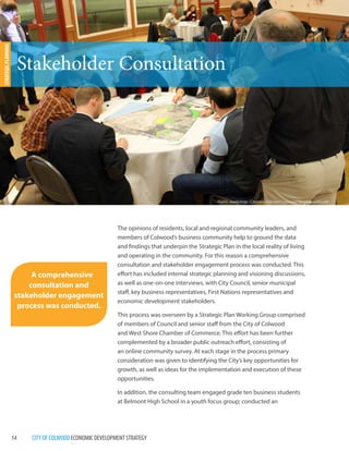 14 CITY OF COLWOOD ECONOMIC DEVELOPMENT STRATEGY 
The opinions of residents, local and regional community leaders, and 
members of Colwood’s business community help to ground the data 
and findings that underpin the Strategic Plan in the local reality of living 
and operating in the community. For this reason a comprehensive 
consultation and stakeholder engagement process was conducted. This 
effort has included internal strategic planning and visioning discussions, 
as well as one-on-one interviews, with City Council, senior municipal 
staff, key business representatives, First Nations representatives and 
economic development stakeholders. 
This process was overseen by a Strategic Plan Working Group comprised 
of members of Council and senior staff from the City of Colwood 
and West Shore Chamber of Commerce. This effort has been further 
complemented by a broader public outreach effort, consisting of 
an online community survey. At each stage in the process primary 
consideration was given to identifying the City’s key opportunities for 
growth, as well as ideas for the implementation and execution of these 
opportunities. 
In addition, the consulting team engaged grade ten business students 
at Belmont High School in a youth focus group; conducted an 
Stakeholder Consultation 
STRATEGIC PLANNING 
A comprehensive 
consultation and 
stakeholder engagement 
process was conducted. 
Public workshop : Creating Vibrant Colwood Neighbourhoods 
 