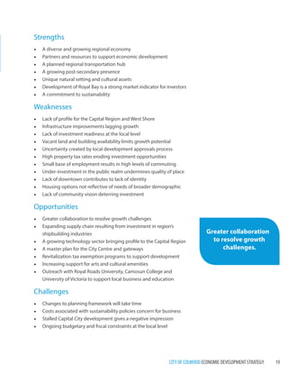 CITY OF COLWOOD ECONOMIC DEVELOPMENT STRATEGY 19 
Strengths 
• A diverse and growing regional economy 
• Partners and resources to support economic development 
• A planned regional transportation hub 
• A growing post-secondary presence 
• Unique natural setting and cultural assets 
• Development of Royal Bay is a strong market indicator for investors 
• A commitment to sustainability 
Weaknesses 
• Lack of profile for the Capital Region and West Shore 
• Infrastructure improvements lagging growth 
• Lack of investment readiness at the local level 
• Vacant land and building availability limits growth potential 
• Uncertainty created by local development approvals process 
• High property tax rates eroding investment opportunities 
• Small base of employment results in high levels of commuting 
• Under-investment in the public realm undermines quality of place 
• Lack of downtown contributes to lack of identity 
• Housing options not reflective of needs of broader demographic 
• Lack of community vision deterring investment 
Opportunities 
• Greater collaboration to resolve growth challenges 
• Expanding supply chain resulting from investment in region’s 
shipbuilding industries 
• A growing technology sector bringing profile to the Capital Region 
• A master plan for the City Centre and gateways 
• Revitalization tax exemption programs to support development 
• Increasing support for arts and cultural amenities 
• Outreach with Royal Roads University, Camosun College and 
University of Victoria to support local business and education 
Challenges 
• Changes to planning framework will take time 
• Costs associated with sustainability policies concern for business 
• Stalled Capital City development gives a negative impression 
• Ongoing budgetary and fiscal constraints at the local level 
Greater collaboration 
to resolve growth 
challenges. 
 