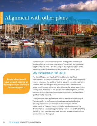 20 CITY OF COLWOOD ECONOMIC DEVELOPMENT STRATEGY 
In preparing the Economic Development Strategic Plan for Colwood, 
consideration has been given to a range of municipally and regionally-led 
plans that will have a direct bearing on the implementation of the 
plan and the overall development of the city in the coming years. 
CRD Transportation Plan (2013) 
The Capital Region has signalled the need to make significant 
improvements to transportation over the next 25 years which will greatly 
assist in enhancing the quality of life that residents currently experience. 
Technical data and transportation projections have shown that the 
region needs to address transportation issues as the region grows in the 
coming years. Not doing so will result in increased congestion, reduced 
economic activity, increased greenhouse gas emissions and a reduced 
quality of life for residents. 
Seven principles were developed as a result of the transportation plan. 
These principles range from coordinated approaches to planning, 
reducing greenhouse gas emissions to enhancing the role for 
public transit. In Colwood’s context the plan speaks to securing the 
development of Colwood’s regional transportation hub and highlighting 
the hub as a key transportation node for travel between the West Shore 
communities and the Capital. 
Alignment with other plans 
STRATEGIC PLANNING 
Regional plans will 
have a direct bearing on 
development of the city in 
the coming years. 
Victoria Inner Harbour 
 