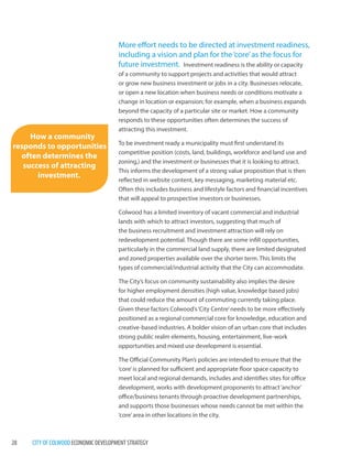 28 CITY OF COLWOOD ECONOMIC DEVELOPMENT STRATEGY 
More effort needs to be directed at investment readiness, including a vision and plan for the ‘core’ as the focus for future investment. Investment readiness is the ability or capacityof a community to support projects and activities that would attract or grow new business investment or jobs in a city. Businesses relocate, or open a new location when business needs or conditions motivate a change in location or expansion; for example, when a business expands beyond the capacity of a particular site or market. How a community responds to these opportunities often determines the success of attracting this investment. 
To be investment ready a municipality must first understand its competitive position (costs, land, buildings, workforce and land use and zoning,) and the investment or businesses that it is looking to attract. This informs the development of a strong value proposition that is then reflected in website content, key messaging, marketing material etc. Often this includes business and lifestyle factors and financial incentives that will appeal to prospective investors or businesses. 
Colwood has a limited inventory of vacant commercial and industrial lands with which to attract investors, suggesting that much of the business recruitment and investment attraction will rely on redevelopment potential. Though there are some infill opportunities, particularly in the commercial land supply, there are limited designated and zoned properties available over the shorter term. This limits the types of commercial/industrial activity that the City can accommodate. 
The City’s focus on community sustainability also implies the desire for higher employment densities (high value, knowledge based jobs) that could reduce the amount of commuting currently taking place. Given these factors Colwood’s ‘City Centre’ needs to be more effectively positioned as a regional commercial core for knowledge, education and creative-based industries. A bolder vision of an urban core that includes strong public realm elements, housing, entertainment, live-work opportunities and mixed use development is essential. 
The Official Community Plan’s policies are intended to ensure that the ‘core’ is planned for sufficient and appropriate floor space capacity to meet local and regional demands, includes and identifies sites for office development, works with development proponents to attract ‘anchor’ office/business tenants through proactive development partnerships, and supports those businesses whose needs cannot be met within the ‘core’ area in other locations in the city. 
How a community responds to opportunities often determines the success of attracting investment.  