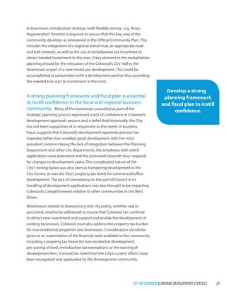 CITY OF COLWOOD ECONOMIC DEVELOPMENT STRATEGY 29 
A downtown revitalization strategy (with flexible zoning - e.g. ‘Kings Regeneration’ Toronto) is required to ensure that this key area of the community develops as envisioned in the Official Community Plan. This includes the integration of a regional transit hub, an appropriate road and trail network, as well as the use of revitalization tax incentives to attract needed investment to the area. A key element in the revitalization planning should be the relocation of the Colwood’s City Hall to the downtown as part of a new mixed use development. This could be accomplished in conjunction with a development partner thus providing the needed kick start to investment in the ‘core’. 
A strong planning framework and fiscal plan is essential to instill confidence in the local and regional business community. Many of the businesses consulted as part of the strategic planning process expressed a lack of confidence in Colwood’s development approvals process and a belief that historically, the City has not been supportive of or responsive to the needs of business. Input suggests that Colwood’s development approvals process has impeded rather than enabled good development with the most prevalent concerns being the lack of integration between the Planning Department and other city departments, the timeliness with which applications were processed and the perceived ‘eleventh hour’ requests for changes to development plans. The complicated nature of the City’s zoning bylaw was also seen as hampering development in the City Centre, as was the City’s property tax levels for commercial/office development. The lack of consistency on the part of Council in its handling of development applications was also thought to be impacting Colwood’s competitiveness relative to other communities in the West Shore. 
Weaknesses related to bureaucracy and city policy, whether real or perceived, need to be addressed to ensure that Colwood can continue to attract new investment and support and enable the development of existing businesses. Colwood must also address the property tax burden for non-residential properties and businesses. Consideration should be given to an examination of the financial tools available to the community including a property tax freeze for non-residential development, pre-zoning of land, revitalization tax exemptions or the waiving of development fees. It should be noted that the City’s current efforts have been recognized and applauded by the development community. 
Develop a strong planning framework and fiscal plan to instill confidence.  