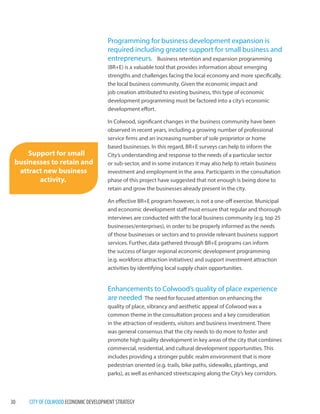 30 CITY OF COLWOOD ECONOMIC DEVELOPMENT STRATEGY 
Programming for business development expansion is required including greater support for small business and entrepreneurs. Business retention and expansion programming(BR+E) is a valuable tool that provides information about emerging strengths and challenges facing the local economy and more specifically, the local business community. Given the economic impact and job creation attributed to existing business, this type of economic development programming must be factored into a city’s economic development effort. 
In Colwood, significant changes in the business community have been observed in recent years, including a growing number of professional service firms and an increasing number of sole proprietor or home based businesses. In this regard, BR+E surveys can help to inform the City’s understanding and response to the needs of a particular sector or sub-sector, and in some instances it may also help to retain business investment and employment in the area. Participants in the consultation phase of this project have suggested that not enough is being done to retain and grow the businesses already present in the city. 
An effective BR+E program however, is not a one-off exercise. Municipal and economic development staff must ensure that regular and thorough interviews are conducted with the local business community (e.g. top 25 businesses/enterprises), in order to be properly informed as the needs of those businesses or sectors and to provide relevant business support services. Further, data gathered through BR+E programs can inform the success of larger regional economic development programming (e.g. workforce attraction initiatives) and support investment attraction activities by identifying local supply chain opportunities. 
Enhancements to Colwood’s quality of place experience are needed The need for focused attention on enhancing thequality of place, vibrancy and aesthetic appeal of Colwood was a common theme in the consultation process and a key consideration in the attraction of residents, visitors and business investment. There was general consensus that the city needs to do more to foster and promote high quality development in key areas of the city that combines commercial, residential, and cultural development opportunities. This includes providing a stronger public realm environment that is more pedestrian oriented (e.g. trails, bike paths, sidewalks, plantings, and parks), as well as enhanced streetscaping along the City’s key corridors. 
Support for small businesses to retain and attract new business activity.  