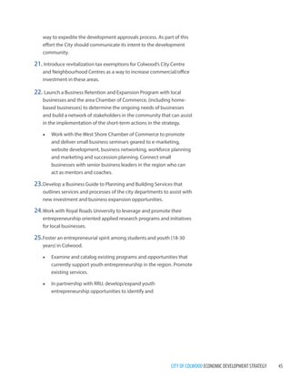 CITY OF COLWOOD ECONOMIC DEVELOPMENT STRATEGY 45 
way to expedite the development approvals process. As part of this effort the City should communicate its intent to the development community. 
21. Introduce revitalization tax exemptions for Colwood’s City Centre and Neighbourhood Centres as a way to increase commercial/office investment in these areas. 
22. Launch a Business Retention and Expansion Program with local businesses and the area Chamber of Commerce, (including home- based businesses) to determine the ongoing needs of businesses and build a network of stakeholders in the community that can assist in the implementation of the short-term actions in the strategy. 
• 
Work with the West Shore Chamber of Commerce to promote and deliver small business seminars geared to e-marketing, website development, business networking, workforce planning and marketing and succession planning. Connect small businesses with senior business leaders in the region who can act as mentors and coaches. 
23. Develop a Business Guide to Planning and Building Services that outlines services and processes of the city departments to assist with new investment and business expansion opportunities. 
24. Work with Royal Roads University to leverage and promote their entrepreneurship oriented applied research programs and initiatives for local businesses. 
25. Foster an entrepreneurial spirit among students and youth (18-30 years) in Colwood. 
• 
Examine and catalog existing programs and opportunities that currently support youth entrepreneurship in the region. Promote existing services. 
• 
In partnership with RRU, develop/expand youth entrepreneurship opportunities to identify and  