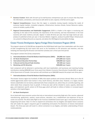 Business Creation: Work with 30 start-up & small-business entrepreneurs per year to ensure that they havethe information, connections, and resources with which to start, expand, or fail fast and try again. 
Regional Competitiveness: Ensure that the region is constantly moving towards meeting the needs ofeconomy (capital markets, innovation programs, infrastructure, business climate, Human Resources system, access to markets, quality of life). 
Regional Communications and Stakeholder Engagement: GVDA is a leader in the region in monitoring andreporting on the state of the economy, the importance of the economy, and how interventions in the localeconomy will create resiliency and jobs. Appear in media 40 times per year, host two large events per year, produce 6 published articles per year in Business Matters magazine, produce & publish Major InfrastructureList, present to Mayors/Councils as required, and advise the CRD Regional Sustainability Strategy. 
Greater Victoria Development Agency Foreign Direct Investment Program (2014) 
The program valued at $1,558,500 was designed by the GVDA Board with input from stakeholders with the intent of both strengthening the local inputs that serve as the foundation to FDI attraction and retention, and also initiating and improving FDI attraction and retention activities over a three-year time period. 
The program contains five (5) key components: 
1.Internationalization of Small & Medium-Sized Enterprises (SMEs) $93,000 over 3 years 
2.Air Route Development $375,000 over 3 years 
3.International Education Partnerships $200,000 over 3 years 
4.In-Bound and Out-Bound Trade Activities $97,500 over 3 years 
5.Marketing and FDI Attraction $638,000 over 3 years 
Each component will be delivered in partnerships with local stakeholders and businesses and matching funding contributions totaling $898,000 (over three years) from Western Economic Diversification Canada (WD) an agency of the Government of Canada. Local partners will contribute up to $660,000 towards the project over three years. 
Internationalization of Small & Medium-Sized Enterprises (SMEs) 
The Greater Victoria region has hundreds of SMEs that export products and services abroad. Many are in the US market aggressively and/or have traction in Asia, South America, and other areas. However, as a region, Greater Victoria stakeholders do not clearly understand who these companies are, where they are currently exporting, and what needs these companies have to growth. A three-year plan will be initiated to assess capacity, determine gaps, and implement specific actions to fill those gaps which will leads to millions of dollars in increased export activities in the Capital Region. 
Air Route Development 
As an island with many economic sectors that rely on international connectivity (high-tech, film, tourism, advanced manufacturing, agribusiness, aviation, ocean-sciences, education, etc.), establishment and expansion of key air routes are essential. The direct daily flight to San Francisco established several years ago is now paramount to the burgeoning tech-sector. Now it is time to expand US connections into Los Angeles and explore future scenarios that will enable the region’s long-term goal of establishing US-Customs Pre-Clearance at Victoria International Airport. This three-year plan will result in a direct connection to Los Angeles, and better understanding of future market potential. CITY OF COLWOOD ECONOMIC DEVELOPMENT STRATEGY - APPENDIX REPORT 6 
 
