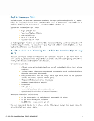 Royal Bay Development (2014) 
Approved in 1998, the Royal Bay Development represents the largest development application in Colwood’s history. The approved development plan is set to bring forth homes to 7000 residents living in 2800 units. In addition to the housing units, there will be a 7.5 km path and a 1.8 km waterfront park. 
Approved and adopted by the City of Colwood. 
•Single Family 945 Units 
•Townhomes/Duplexes 553 Units 
•Apartments 808 Units 
•Retail +/- 800,000 sq.ft 
•Royal Bay Secondary School 
As of 2014 grading on the site is now complete and the first phase of building is underway with just over 90 residential lots planned for the area along Ryder Hesjedal Way, which will be the road leading to the new Royal Bay Secondary School (also under development). 
West Shore Centre for the Performing Arts and Royal Bay Theatre Development Study (2013) 
The Schick Shiner report paints a detailed picture of the business case in support of a $35 million theatre and mixed-use arts, education and wellness complex that would serve the cultural needs of a growing community and diversify sustainable economic development within the region. 
Core facilities would include: 
•650 seat theatre, with seating on two levels, and fully equipped with state-of-the-art technicalequipment; 
•240 seat black box theatre/multi-purpose space, equipped with lighting grid and other facilitiesrequired to support small performances; 
•Dance/theatre studios with high ceilings, natural light, sprung floors and the appropriateacoustics and acoustical separation between spaces; 
•The potential for boutique retail and office spaces; 
•Restaurant and event catering operation; 
•Coffee house; 
•Gallery/gift shop; 
•Community house/resource information centre; and 
•Exhibition space for community heritage/archive displays. 
Capital costs and projected economic impact 
•Est. $35 million - Capital cost in today's dollars (excluding the cost of land). 
•Est. $16 million - Construction job creation. 
•Est. $3.2 million - Annual economic spin-offs. 
The report recommends that the City of Colwood take the following next strategic steps toward making this community infrastructure project a reality: CITY OF COLWOOD ECONOMIC DEVELOPMENT STRATEGY - APPENDIX REPORT 11 
 