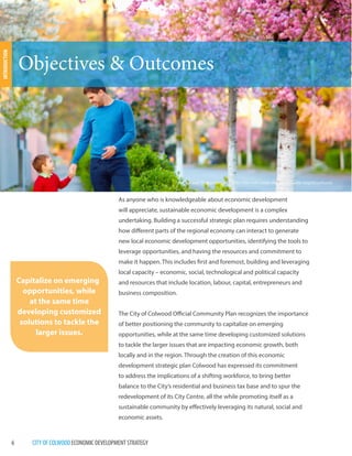 6 CITY OF COLWOOD ECONOMIC DEVELOPMENT STRATEGY 
Objectives & Outcomes 
Capitalize on emerging 
opportunities, while 
at the same time 
developing customized 
solutions to tackle the 
larger issues. 
The Colwood Transportation Master Plan will create vibrant walkable neighbourhoods 
As anyone who is knowledgeable about economic development 
will appreciate, sustainable economic development is a complex 
undertaking. Building a successful strategic plan requires understanding 
how different parts of the regional economy can interact to generate 
new local economic development opportunities, identifying the tools to 
leverage opportunities, and having the resources and commitment to 
make it happen. This includes first and foremost, building and leveraging 
local capacity – economic, social, technological and political capacity 
and resources that include location, labour, capital, entrepreneurs and 
business composition. 
The City of Colwood Official Community Plan recognizes the importance 
of better positioning the community to capitalize on emerging 
opportunities, while at the same time developing customized solutions 
to tackle the larger issues that are impacting economic growth, both 
locally and in the region. Through the creation of this economic 
development strategic plan Colwood has expressed its commitment 
to address the implications of a shifting workforce, to bring better 
balance to the City’s residential and business tax base and to spur the 
redevelopment of its City Centre, all the while promoting itself as a 
sustainable community by effectively leveraging its natural, social and 
economic assets. 
INTRODUCTION 
 