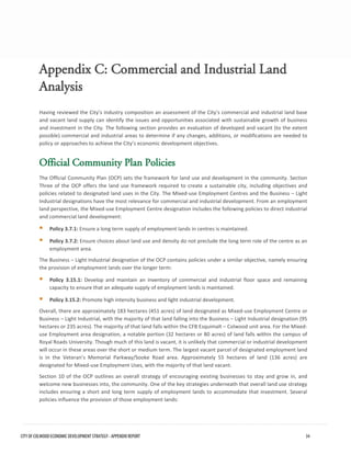 Appendix C: Commercial and Industrial Land 
Analysis 
Having reviewed the City’s industry composition an assessment of the City’s commercial and industrial land base and vacant land supply can identify the issues and opportunities associated with sustainable growth of business and investment in the City. The following section provides an evaluation of developed and vacant (to the extent possible) commercial and industrial areas to determine if any changes, additions, or modifications are needed to policy or approaches to achieve the City’s economic development objectives. 
Official Community Plan Policies 
The Official Community Plan (OCP) sets the framework for land use and development in the community. Section Three of the OCP offers the land use framework required to create a sustainable city, including objectives and policies related to designated land uses in the City. The Mixed-use Employment Centres and the Business – Light Industrial designations have the most relevance for commercial and industrial development. From an employment land perspective, the Mixed-use Employment Centre designation includes the following policies to direct industrial and commercial land development: 
Policy 3.7.1: Ensure a long term supply of employment lands in centres is maintained. 
Policy 3.7.2: Ensure choices about land use and density do not preclude the long term role of the centre as anemployment area. 
The Business – Light Industrial designation of the OCP contains policies under a similar objective, namely ensuring the provision of employment lands over the longer term: 
Policy 3.15.1: Develop and maintain an inventory of commercial and industrial floor space and remainingcapacity to ensure that an adequate supply of employment lands is maintained. 
Policy 3.15.2: Promote high intensity business and light industrial development. 
Overall, there are approximately 183 hectares (451 acres) of land designated as Mixed-use Employment Centre or Business – Light Industrial, with the majority of that land falling into the Business – Light Industrial designation (95 hectares or 235 acres). The majority of that land falls within the CFB Esquimalt – Colwood unit area. For the Mixed- use Employment area designation, a notable portion (32 hectares or 80 acres) of land falls within the campus of Royal Roads University. Though much of this land is vacant, it is unlikely that commercial or industrial development will occur in these areas over the short or medium term. The largest vacant parcel of designated employment land is in the Veteran’s Memorial Parkway/Sooke Road area. Approximately 55 hectares of land (136 acres) are designated for Mixed-use Employment Uses, with the majority of that land vacant. 
Section 10 of the OCP outlines an overall strategy of encouraging existing businesses to stay and grow in, and welcome new businesses into, the community. One of the key strategies underneath that overall land use strategy includes ensuring a short and long term supply of employment lands to accommodate that investment. Several policies influence the provision of those employment lands: CITY OF COLWOOD ECONOMIC DEVELOPMENT STRATEGY - APPENDIX REPORT 34 
 