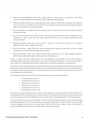 Mixed Commercial/Residential (C7) Zone, which permits a wide range of commercial, institutional, recreational, light industrial, and residential (limited to apartment dwellings) uses. 
Towncentre Mixed Use (C8) Zone, which permits a similar range of commercial, institutional, and residentialuses as the C8 zone, in addition to more specific uses characteristic of a town centre (e.g. live/work studios) orhigher density housing (e.g. attached housing). 
Towncentre Mixed Use A (C8A) Zone, which permits a similar range if uses to the C8 Zone, with the exceptionof attached housing. 
Service Commercial (CS1) Zone, which permits a wide range of commercial uses, with an emphasis on morecommercial or retail service uses than other commercial districts (e.g. car washes, automobile repair, contractor offices). 
Highway Commercial (CS2) Zone, which permits a range of commercial uses focused on the regionalpopulation, which require a high level of access. 
Tourist Commercial – Motel (CT1) Zone, which primarily permits motels and camp-sites, as well as limitedrecreation uses and one-family dwellings/secondary suites. 
Service Commercial 3 (CS3) Zone, which permits similar commercial uses as other highway commercialdistricts, but a slightly wider range of retail sales stores and storage uses. 
Overall, a number of these zoning districts have the potential to accommodate more export-oriented or knowledge-based employment characteristics of economic development objectives. They also accommodate a wide range of more population-oriented uses, which may in turn increase competition for existing lands. 
The City has 24.4 hectares (60.3 acres) of zoned commercial land, with the majority of that inventory sitting in the Community Commercial (C2) Zone (8.9 hectares or 21.9 acres) and District Commercial (C3) Zone (6.0 hectares or 14.8 acres). Virtually all of that zoned commercial land sits within the Mixed Use Employment Centre and City Centre designations within the OCP. 
The remaining commercial lands in the City are spread among six other commercial districts: 
•1.0 hectares (2.5 acres) in C1 
•3.3 hectares (8.2 acres) in C4 
•0.8 hectares (2.1 acres) in C5 
•0.9 hectares (2.3 acres) in C6 
•2.6 hectares (6.3 acres) in C7 
•0.9 hectares (2.2 acres) in C8A 
The amount of vacant land within that inventory is fairly limited. The majority of parcels zoned commercial are fully absorbed, while a limited number of commercial parcels in the City Centre area appear to have vacant areas, particularly along Sooke Road and Wale Road. As such, there may be limited opportunities for infill development. 
In terms of infrastructure access, the majority of sites zoned for commercial purposes reside along the Sooke Road/Island Highway Corridor. This provides the properties with high visibility, access to major inter-city thorough fares and highways, and access to bus rapid transit (BRT) and local transit routes. Further, the majority of commercially-zoned lands have access to regional water and sanitary services. CITY OF COLWOOD ECONOMIC DEVELOPMENT STRATEGY - APPENDIX REPORT 36 
 