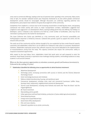 areas and its commercial offerings, leading to the loss of potential visitor spending in the community. Many stores close at 5pm, for example. Colwood Corners was frequently mentioned as an area where greater commercial development activity should be encouraged. Although discussions are underway regarding potential new developments, past projects have stalled to the great discouragement of the community. 
Competition from Langford is a concern due to the increasing concentration of retail big box stores, and growing commercial real estate activity with access to major transportation corridors. Stakeholders suggested that Langford is more aggressive in its development efforts, waiving building permit fees and offering ‘tax holidays’ to developers. Land in Colwood is also reported to be held by a small number of landholders, who may not be interested in putting land on the market for development. 
The Coast Collective Arts Centre was identified as a key community asset, yet financial sustainability and facility/program expansion is limited by revenues. Colwood does provide a grant to support the centre, but the amount varies annually. 
The small size of the community and the relative strength of its non-residential tax base create financial capacity constraints and stakeholders noted that it can be difficult for Colwood to take action on economic development initiatives. Stakeholders expressed concern that sufficient resources may not be dedicated to the implementation of recommendations arising from the study. This capacity constraint also impairs the communities’ ability to respond to investment opportunities. 
With respect to the local labour force, stakeholders noted that youth were not well prepared to enter the workforce. Royal Roads University is reported to have challenges hosting students, and building residences to keep students in and around Colwood. 
What are the three greatest opportunities to stimulate economic growth and business investment in Colwood in the coming 3-5 years? 
Stakeholders identified the following areas as opportunities to attract business investment: 
•Waterfront development 
•Technology sector, increasing connections with success in Victoria and the Victoria AdvancedTechnology Council 
•Green technology businesses and initiatives 
•Defense related manufacturing, housing, and warehouse space 
•Commercial development including niche retail and commercial businesses (coffee shops, boutique retail, restaurants), neighbourhood commercial development 
•Tourism asset development, including more festivals and events like “Rock the Shore” and theFisgard lighthouse 
•BC Transit investment 
•Ship building and its spinoffs 
•Urban agriculture and local food initiatives, production of value-added agricultural products 
•Home based businesses 
•Energy sector (Liquid Natural Gas) 
•Government office development 
•Film and music industry 
•Colwood’s reputation as an artistic community 
CITY OF COLWOOD ECONOMIC DEVELOPMENT STRATEGY - APPENDIX REPORT 41 
 