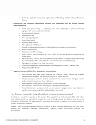 •Realize the potential development opportunities of Royal Bay, Pacific Landing and ColwoodCorners 
Infrastructure and community development initiatives that stakeholders feel will increase businessinvestment include: 
•Public realm place making i.e. landscaping, bike lanes, streetscape in general, communitysignage, public square, improved walkability 
•Recreational trails systems 
•Transportation hub 
•Road capacity and quality 
•Senior’s care facility 
•Municipal sewer services 
•Fibre optic cable infrastructure 
•Housing, including student residences and single family master planned communities 
•Regional transit system 
•Regional Sustainability Strategy 
•Health facilities such as hospitals and more health services such as dentists, acupuncturists, fitness centre 
•Arts and culture, including the proposed Havenwood at Pacific Landing development involvingthe Coast Collective Arts Center (estimated economic impact of one million dollars) 
•Training centre for glass art, or the arts in general 
•Camosun College interest in an international school for tourism including a teaching hotel 
•Proposed Royal Bay theater 
Suggested business and labor force development projects include: 
•Joint initiatives with Royal Roads University and Camosun College, potential for increasedinteraction with businesses and capitalizing on focus on applied research 
•Entrepreneurial post-secondary students become Colwood business leaders through a businesspark or incubator located near these institutions 
•Small tax breaks or incentives to entrepreneurs, including downtown 
•Job placements, practicums and internships to support youth employment 
•Partnerships between secondary schools and post-secondary programming to allow students tostart for credit programming before graduating from high school 
How do you see sustainability being reflected in the economic development strategy? 
Stakeholders were split in responding to this question. Most support the principle of sustainability while others were cautious about any potential to increase the costs of doing business and further slow commercial development. An approach that rewards positive action was recommended as opposed to the implementation of stringent sustainability guidelines. 
Colwood’s reputation as a sustainable community is seen as an asset economic development that could attract residents and businesses. Therefore, communicating Colwood’s current sustainability initiatives was recommended. CITY OF COLWOOD ECONOMIC DEVELOPMENT STRATEGY - APPENDIX REPORT 42 
 