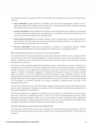 The remaining comments are grouped within the related pillar of sustainability, social, cultural, environmental or economic. 
Social sustainability: Target population sustainability with more balanced demographic, increase the non- profit sector, address the availability of social services in the community (mental health, immigration, poverty), and establish more of a sense of community in Colwood 
Cultural sustainability: Engage neighbouring First Nation communities (Becher Bay, Songhees, and Esquimalt) in economic development opportunities and developments on traditional territory: The Sooke Band also hasconnections to the city through the Solar Colwood project 
Environmental sustainability: Green Sewage treatment, vehicle charging stations, control invasive species inpark ecosystems, formalize current city practice of managing lands without pesticides, and support the use ofalternate energy sources by businesses and residents 
Economic sustainability: Create ways for developers to contribute to sustainability initiatives, establishsustainable design guidelines, and reduce development charges based on sustainability measures. 
Where should Colwood focus its resources in the next 18 months? 
The immediate actions for business development include several high level initiatives such as a stronger vision for the community, a brand and marketing strategy for investment attraction, and a master planning exercise to identify a commercial core, an entertainment hub and overall planning strategy for the community, including transportation and servicing. 
Investment attraction initiatives suggested by stakeholders include a staff position for economic development, a Development Fast Reaction Team, and more incentives for business such as financial incentives, an inventory of available properties, and the expansion of revitalization tax to other locations and research and marketing support. A number of stakeholders suggested streamlining the development process by reviewing municipal bylaws for barriers to economic development, ensuring appropriate zoning, improving consistency of the approvals process (particularly standardizing treatment between municipal departments), and targeting minimal backlog of approvals. Another suggested business development measure was to improve municipal understanding of the principles of investment readiness and increase accessibility of political leaders and staff to the development community. 
Several urgent development issues that stakeholders suggested resolving quickly include communicating future plans for sewer development, including tax implications, with the development community and dealing with the incomplete Colwood Corners development. 
Partnership development was suggested as a good first step, by reaching out to Langford to discuss shared service agreements and further coordinated planning in areas such as transit, adjusting shared boundaries, and/or opposing rural sprawl, developing a MOU to cover issues related to economic development with neighbouring First Nation communities, creating partnerships in the tech sector such as Victoria Advanced Technology Centre, working with Royal Roads on implementing the economic development strategy. 
Economic Development and Transportation Master Plan 
In small groups, and with the aid of a base map, comments were made about the business development potential of the nine transportation nodes that have been identified in the Transportation Master Plan. The nine nodes are as follows: CITY OF COLWOOD ECONOMIC DEVELOPMENT STRATEGY - APPENDIX REPORT 43 
 