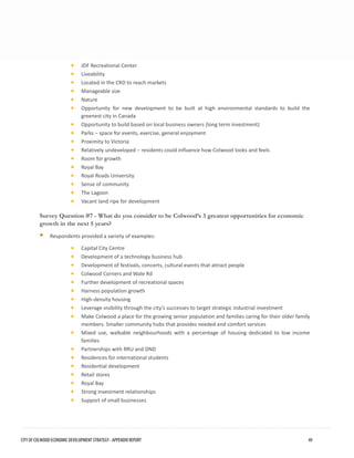 •JDF Recreational Center 
•Liveability 
•Located in the CRD to reach markets 
•Manageable size 
•Nature 
•Opportunity for new development to be built at high environmental standards to build thegreenest city in Canada 
•Opportunity to build based on local business owners (long term investment) 
•Parks – space for events, exercise, general enjoyment 
•Proximity to Victoria 
•Relatively undeveloped – residents could influence how Colwood looks and feels 
•Room for growth 
•Royal Bay 
•Royal Roads University 
•Sense of community 
•The Lagoon 
•Vacant land ripe for development 
Survey Question #7 - What do you consider to be Colwood’s 3 greatest opportunities for economic growth in the next 5 years? 
Respondents provided a variety of examples: 
•Capital City Centre 
•Development of a technology business hub 
•Development of festivals, concerts, cultural events that attract people 
•Colwood Corners and Wale Rd 
•Further development of recreational spaces 
•Harness population growth 
•High-density housing 
•Leverage visibility through the city’s successes to target strategic industrial investment 
•Make Colwood a place for the growing senior population and families caring for their older familymembers. Smaller community hubs that provides needed and comfort services 
•Mixed use, walkable neighbourhoods with a percentage of housing dedicated to low incomefamilies 
•Partnerships with RRU and DND 
•Residences for international students 
•Residential development 
•Retail stores 
•Royal Bay 
•Strong investment relationships 
•Support of small businesses 
CITY OF COLWOOD ECONOMIC DEVELOPMENT STRATEGY - APPENDIX REPORT 49 
 