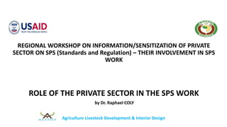 REGIONAL WORKSHOP ON INFORMATION/SENSITIZATION OF PRIVATE
SECTOR ON SPS (Standards and Regulation) – THEIR INVOLVEMENT IN SPS
WORK
ROLE OF THE PRIVATE SECTOR IN THE SPS WORK
by Dr. Raphael COLY
Agriculture Livestock Development & Interior Design
 