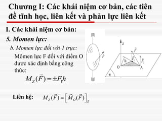Chương I: Các khái niệm cơ bản, các tiên
đề tĩnh học, liên kết và phản lực liên kết
I. Các khái niệm cơ bản:
5. Momen lực:
b. Momen lực đối với 1 trục:
Mômen lực F đối với điểm O
được xác định bằng công
thức:
Liên hệ:
1( )ZM F Fh
 
( ) ( )Z O Z
M F M F
  
1( )ZM F Fh

 
